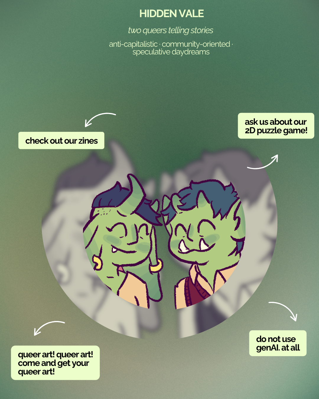 A portrait of the 2 goblins face to face, smiling. Around them, several bits of text reads: Hidden Vale. Two queers telling stories. Anti-capitalistic, community-oriented, speculative daydreams. Check out our zines. Ask us about our 2D puzzle game! Queer art! Queer art! Come and get your queer art! do not use genAi. At all.