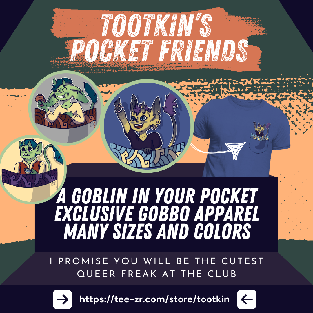 An announcement for t-shirt designs made by Tootkin and sold on Teezr. The image shows a t-shirt with a chest pocket from which a small goblin is poking out. A zoom next to it shows 3 different goblins: On is eating a mushroom, another is drinking a cup of tea, and the third is rising their fist excitedly. Several pieces of text reads : Tootkin's pocket friends, A goblin in your pocket, exclusive gobbo apparel, many sizes and colors, and I promise you will be the cutest freak at the club. At the bottom there is a link to the shop: https://tee-zr.com/store/tootkin